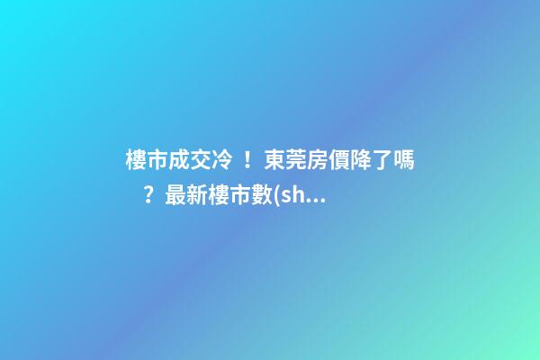 樓市成交冷！東莞房價降了嗎？最新樓市數(shù)據(jù)官宣